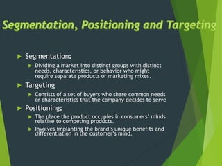  Segmentation:
 Dividing a market into distinct groups with distinct
needs, characteristics, or behavior who might
require separate products or marketing mixes.
 Targeting
 Consists of a set of buyers who share common needs
or characteristics that the company decides to serve
 Positioning:
 The place the product occupies in consumers’ minds
relative to competing products.
 Involves implanting the brand’s unique benefits and
differentiation in the customer’s mind.
 