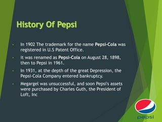 • In 1902 The trademark for the name Pepsi-Cola was
registered in U.S Patent Office.
• it was renamed as Pepsi-Cola on August 28, 1898,
then to Pepsi in 1961.
• In 1931, at the depth of the great Depression, the
Pepsi-Cola Company entered bankruptcy.
• Megargel was unsuccessful, and soon Pepsi's assets
were purchased by Charles Guth, the President of
Loft, Inc
 