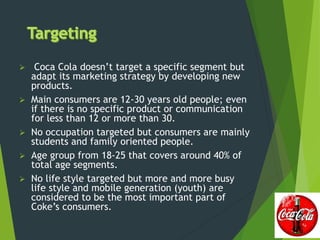  Coca Cola doesn’t target a specific segment but
adapt its marketing strategy by developing new
products.
 Main consumers are 12-30 years old people; even
if there is no specific product or communication
for less than 12 or more than 30.
 No occupation targeted but consumers are mainly
students and family oriented people.
 Age group from 18-25 that covers around 40% of
total age segments.
 No life style targeted but more and more busy
life style and mobile generation (youth) are
considered to be the most important part of
Coke’s consumers.
 