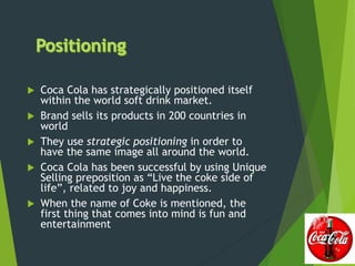 Coca Cola has strategically positioned itself
within the world soft drink market.
 Brand sells its products in 200 countries in
world
 They use strategic positioning in order to
have the same image all around the world.
 Coca Cola has been successful by using Unique
Selling preposition as “Live the coke side of
life”, related to joy and happiness.
 When the name of Coke is mentioned, the
first thing that comes into mind is fun and
entertainment
 
