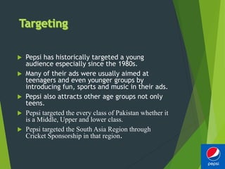  Pepsi has historically targeted a young
audience especially since the 1980s.
 Many of their ads were usually aimed at
teenagers and even younger groups by
introducing fun, sports and music in their ads.
 Pepsi also attracts other age groups not only
teens.
 Pepsi targeted the every class of Pakistan whether it
is a Middle, Upper and lower class.
 Pepsi targeted the South Asia Region through
Cricket Sponsorship in that region.
 
