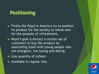  Firstly the Pepsi in America try to position
its product for the society as whole and
for the purpose of refreshment.
 Pepsi’s goal is Attract a certain set of
customers to buy the product by
associating itself with young people who
are energetic, fun loving and daring.
 Low quantity of cafeen.
 Available in regular size.
 