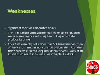  Significant focus on carbonated drinks
 The firm is often criticized for high water consumption in
water scarce regions and using harmful ingredients to
produce its drinks
 Coca Cola currently sells more than 500 brands but only few
of the brands result in more than $1 billion sales. Plus, the
firm’s success of introducing new drinks is weak. Many of its
introduction result in failures, for example, C2 drink.
 
