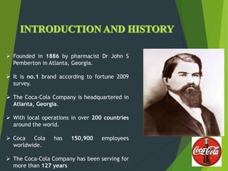  Founded in 1886 by pharmacist Dr John S
Pemberton in Atlanta, Georgia.
 It is no.1 brand according to fortune 2009
survey.
 The Coca-Cola Company is headquartered in
Atlanta, Georgia.
 With local operations in over 200 countries
around the world.
 Coca Cola has 150,900 employees
worldwide.
 The Coca-Cola Company has been serving for
more than 127 years
 