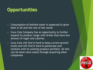  Consumption of bottled water is expected to grow
both in US and the rest of the world.
 Coca Cola Company has an opportunity to further
expand its product range with drinks that have low
amount of sugar and calories.
 Coca Cola will find it hard to keep current growth
levels and will find it hard to penetrate new
markets with its existing product portfolio. All this
can be done more easily through acquiring other
companies
 