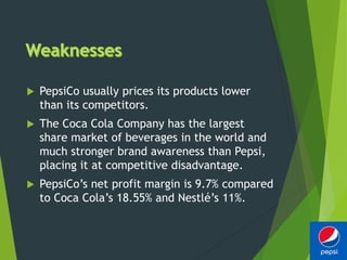 PepsiCo usually prices its products lower
than its competitors.
 The Coca Cola Company has the largest
share market of beverages in the world and
much stronger brand awareness than Pepsi,
placing it at competitive disadvantage.
 PepsiCo’s net profit margin is 9.7% compared
to Coca Cola’s 18.55% and Nestlé’s 11%.
 