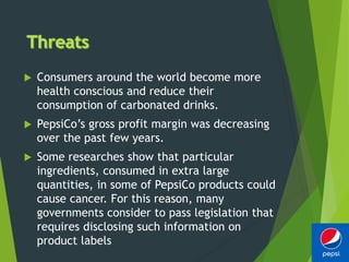  Consumers around the world become more
health conscious and reduce their
consumption of carbonated drinks.
 PepsiCo’s gross profit margin was decreasing
over the past few years.
 Some researches show that particular
ingredients, consumed in extra large
quantities, in some of PepsiCo products could
cause cancer. For this reason, many
governments consider to pass legislation that
requires disclosing such information on
product labels
 