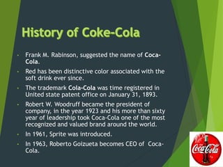 • Frank M. Rabinson, suggested the name of Coca-
Cola.
• Red has been distinctive color associated with the
soft drink ever since.
• The trademark Cola-Cola was time registered in
United state patent office on January 31, 1893.
• Robert W. Woodruff became the president of
company, in the year 1923 and his more than sixty
year of leadership took Coca-Cola one of the most
recognized and valued brand around the world.
• In 1961, Sprite was introduced.
• In 1963, Roberto Goizueta becomes CEO of Coca-
Cola.
 