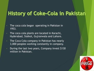 • The coca cola began operating in Pakistan in
1953.
• The coca cola plants are located in Karachi,
Hyderabad, Sialkot, Gujranwala and Lahore.
• The Coca Cola company in Pakistan has nearly
3,000 peoples working constantly in company.
• During the last two years, Company invest $130
million in Pakistan.
 