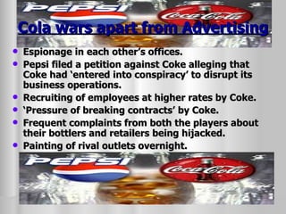 Cola wars apart from Advertising Espionage in each other’s offices. Pepsi filed a petition against Coke alleging that Coke had ‘entered into conspiracy’ to disrupt its business operations. Recruiting of employees at higher rates by Coke. ‘ Pressure of breaking contracts’ by Coke. Frequent complaints from both the players about their bottlers and retailers being hijacked. Painting of rival outlets overnight. 