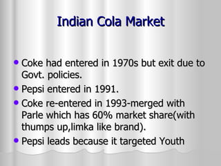 Indian Cola Market Coke had entered in 1970s but exit due to Govt. policies. Pepsi entered in 1991. Coke re-entered in 1993-merged with Parle which has 60% market share(with thumps up,limka like brand). Pepsi leads because it targeted Youth 