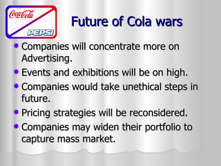 Future of Cola wars Companies will concentrate more on Advertising. Events and exhibitions will be on high. Companies would take unethical steps in future. Pricing strategies will be reconsidered. Companies may widen their portfolio to capture mass market. 