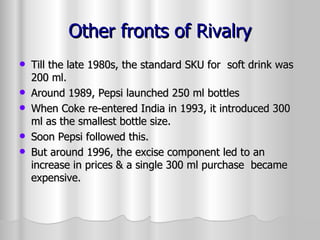 Other fronts of Rivalry Till the late 1980s, the standard SKU for  soft drink was 200 ml. Around 1989, Pepsi launched 250 ml bottles When Coke re-entered India in 1993, it introduced 300 ml as the smallest bottle size. Soon Pepsi followed this. But around 1996, the excise component led to an increase in prices & a single 300 ml purchase  became expensive. 