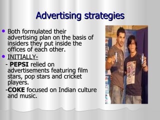 Advertising strategies Both formulated their advertising plan on the basis of insiders they put inside the offices of each other. INITIALLY- -  PEPSI  relied on advertisements featuring film stars, pop stars and cricket players.  - COKE  focused on Indian culture and music. 
