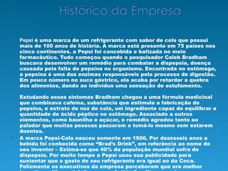 Pepsi   é uma marca de um refrigerante com sabor de cola que possui mais de 100 anos de história. A marca está presente em 75 países nos cinco continentes. a Pepsi foi concebida e batizada no meio farmacêutico. Tudo começou quando o pesquisador Caleb Bradham buscava desenvolver um remédio para combater a dispepsia, doença causada pela falta de pepsina no organismo. Encontrada no estômago, a pepsina é uma das enzimas responsáveis pelo processo de digestão. Em pouco número no suco gástrico, ela acaba por retardar a quebra dos alimentos, dando ao indivíduo uma sensação de estufamento. Estudando esses sintomas Bradham chegou a uma fórmula medicinal que combinava cafeína, substância que estimula a fabricação de pepsina, e extrato de noz de cola, um ingrediente capaz de equilibrar a quantidade de ácido péptico no estômago. Associado a outros elementos, como baunilha e açúcar, o remédio agradou tanto ao paladar que muitas pessoas passaram a tomá-lo mesmo sem estarem doentes. A marca Pepsi-Cola nasceu somente em 1906. Por dezesseis anos a bebida foi conhecida como “Brad’s Drink”, em referência ao nome de seu inventor – Estima-se que 40% da população mundial sofra de dispepsia. Por muito tempo a Pepsi usou sua publicidade para sustentar que o gosto de seu refrigerante era igual ao da Coca. Felizmente os executivos da empresa perceberam que era melhor investir no diferencial. Apenas na Arábia Saudita e em algumas províncias do Canadá a Pepsi vende mais que a sua maior rival.  