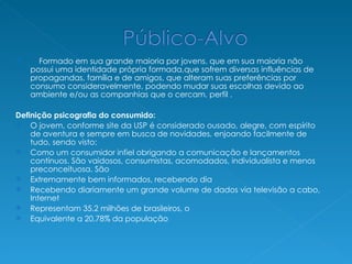Formado em sua grande maioria por jovens. que em sua maioria não possui uma identidade própria formada,que sofrem diversas influências de propagandas, família e de amigos, que alteram suas preferências por consumo consideravelmente, podendo mudar suas escolhas devido ao ambiente e/ou as companhias que o cercam. perfil . Definição psicografia do consumido:  O jovem, conforme site da USP é considerado ousado, alegre, com espírito de aventura e sempre em busca de novidades, enjoando facilmente de tudo, sendo visto: Como um consumidor infiel obrigando a comunicação e lançamentos contínuos. São vaidosos, consumistas, acomodados, individualista e menos preconceituosa. São Extremamente bem informados, recebendo dia Recebendo diariamente um grande volume de dados via televisão a cabo, Internet Representam 35.2 milhões de brasileiros, o Equivalente a 20,78% da população 