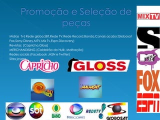 Mídias  Tv( Rede globo,SBT,Rede TV,Rede Record,Banda,Canais acabo:Globosat Fox,Sony,Disney,MTV,Mix Tv,Espn,Discovery) Revistas: (Capricho,Gloss) MERCHANDISING (Caldeirão do Hulk, Malhação) Redes sociais (Facebook ,MSN e Twitter) Sites jovens 
