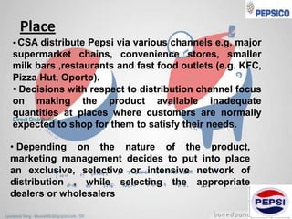Place
• CSA distribute Pepsi via various channels e.g. major

supermarket chains, convenience stores, smaller
milk bars ,restaurants and fast food outlets (e.g. KFC,
Pizza Hut, Oporto).
• Decisions with respect to distribution channel focus
on making the product available inadequate
quantities at places where customers are normally
Direct Distribution
expected to shop for them to satisfy their needs.
• Depending on the nature of the product,
marketing management decides to put into place
an exclusive, selective or intensive network of
distribution , while selecting the appropriate
dealers or wholesalers

 