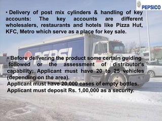 • Delivery of post mix cylinders & handling of key
accounts: The key accounts are different
wholesalers, restaurants and hotels like Pizza Hut,
KFC, Metro which serve as a place for key sale.

• Before delivering the product some certain guiding
followed or the assessment of distributor’s
capability: Applicant must have 20 to 25 vehicles
(depending on the area).
Applicant must have 20,000 cases of empty bottles.
Applicant must deposit Rs. 1,00,000 as a security.

 