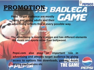 PROMOTION
Pepsi target audience are mostly
teens and young adults and their
advertising reflects this in every possible way.

The advertising is mostly creative and has different elements
like music and sports other than bollywood.

Pepsi.com also plays an important role in
advertising and attracts target audience by giving
access to options like downloads, gaming, music
mixing applications etc

 