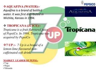 AQUAFINA (WATER):Aquafina is a brand of bottled
water. It was first distributed in
Wichita, Kansas in 1994.

 TROPICANA (JUICE):Tropicana is a fruit flavoured juice
of PepsiCo. In 1998, Tropicana was
acquired by PepsiCo
7 UP :- 7 Up is a brand of a
lemon-lime flavoured noncaffeinated soft drink.
MARKET LEADER OF PEPSI:7up
Pepsi
Miranda

 