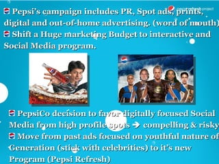 Pepsi’s campaign includes PR, Spot ads, prints,
digital and out-of-home advertising. (word of mouth)
  Shift a Huge marketing Budget to interactive and
Social Media program.




   PepsiCo decision to favor digitally focused Social
 Media from high profile spots  compelling & risky
   Move from past ads focused on youthful nature of
 Generation (stick with celebrities) to it’s new
 Program (Pepsi Refresh)
 