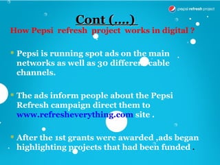 Cont (….)
How Pepsi refresh project works in digital ?

 Pepsi is running spot ads on the main
  networks as well as 30 different cable
  channels.

 The ads inform people about the Pepsi
  Refresh campaign direct them to
  www.refresheverything.com site .

 After the 1st grants were awarded ,ads began
  highlighting projects that had been funded .
 
