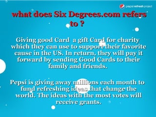 what does Six Degrees.com refers
              to ?

 Giving good Card a gift Card for charity
which they can use to support their favorite
 cause in the US. In return, they will pay it
  forward by sending Good Cards to their
            family and friends.

Pepsi is giving away millions each month to
   fund refreshing ideas that change the
 world. The ideas with the most votes will
                receive grants.
 