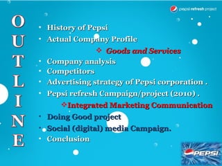 • History of Pepsi
• Actual Company Profile
                Goods and Services
• Company analysis
• Competitors
• Advertising strategy of Pepsi corporation .
• Pepsi refresh Campaign/project (2010) .
     Integrated Marketing Communication
• Doing Good project
• Social (digital) media Campaign.
• Conclusion
 