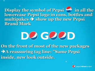 Display the symbol of Pepsi      in all the
 lowercase Pepsi logo in cans, bottles and
 multipakcs  show up the new Pepsi
 Brand Mark




On the front of most of the new packages
A reassuring tag line: "Same Pepsi
inside, new look outside.
 