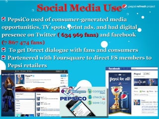PepsiCo used of consumer-generated media
opportunities, TV spots, print ads, and had digital
presence on Twitter ( 634 969 fans) and facebook
(7 867 474 fans)
   To get Direct dialogue with fans and consumers
  Partenered with Foursquare to direct FS members to
  Pepsi retailers
 
