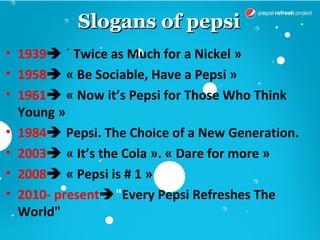 Slogans of pepsi
• 1939 « Twice as Much for a Nickel »
• 1958 « Be Sociable, Have a Pepsi »
• 1961 « Now it’s Pepsi for Those Who Think
  Young »
• 1984 Pepsi. The Choice of a New Generation.
• 2003 « It’s the Cola ». « Dare for more »
• 2008 « Pepsi is # 1 »
• 2010- present"Every Pepsi Refreshes The
  World"
 