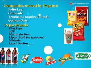 Companies owned by Pepsico:
  Frito Lay
  Gatorade
  Tropicana (aquired in 98)
  Quaker Oats
Pepsi brands
  Diet Pepsi
  7UP
  Mountain Dew
  Lipton Iced tea (partner)
  Mirinda
  Lays/ Doritos…..
 