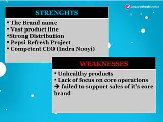 STRENGHTS
 The Brand name
 Vast product line
Strong Distribution
 Pepsi Refresh Project
 Competent CEO (Indra Nooyi)

                        WEAKNESSES
                Unhealthy products
                Lack of focus on core operations
                failed to support sales of it’s core
               brand
 