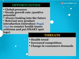 OPPORTUNITIES
 Global presence
 Steady growth rate /positive
potential
 Always looking into the future
 Relevant new product
introduction (introduce Pepsi
Next to counter health issues
criticism and put SMART spot
logo)
                              THREATS
                    Health trend
                    Increased competition
                    Change in consumers demands
 