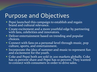 Purpose and Objectives
 Pepsi launched this campaign to establish and regain
brand and cultural relevance.
 Create excitement and a more youthful edge by partnering
with fans, celebrities and innovators.
 Deliver entertainment based on trending and popular
choices.
 Connect with fans on a personal level through music, pop
culture, sports, and entertainment.
 Incorporate the idea of summer and music to represent fun
and excitement for the youth.
 Coke and Pepsi both are sold in 200 markets globally. Coke
has 25 percent share and Pepsi has 10 percent. They wanted
to connect with consumers in order to drive sales.
 