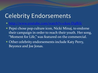 Celebrity Endorsements
 http://www.youtube.com/watch?v=ckos-D9fKfc
 Pepsi chose pop culture icon, Nicki Minaj, to endorse
their campaign in order to reach their youth. Her song,
“Moment for Life,” was featured on the commercial.
 Other celebrity endorsements include Katy Perry,
Beyonce and Joe Jonas.
 