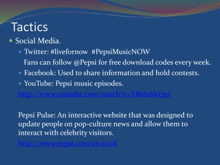 Tactics
 Social Media.
 Twitter: #livefornow #PepsiMusicNOW
Fans can follow @Pepsi for free download codes every week.
 Facebook: Used to share information and hold contests.
 YouTube: Pepsi music episodes.
http://www.youtube.com/watch?v=YB6luhkI74s
Pepsi Pulse: An interactive website that was designed to
update people on pop-culture news and allow them to
interact with celebrity visitors.
http://www.pepsi.com/en-us/d
 