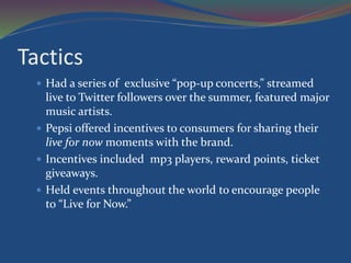Tactics
 Had a series of exclusive “pop-up concerts,” streamed
live to Twitter followers over the summer, featured major
music artists.
 Pepsi offered incentives to consumers for sharing their
live for now moments with the brand.
 Incentives included mp3 players, reward points, ticket
giveaways.
 Held events throughout the world to encourage people
to “Live for Now.”
 