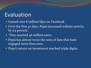 Evaluation
 Gained over 8 million likes on Facebook
 Over the first 30 days, Pepsi increased website activity
by 114 percent.
 They reached 46 million users
 Pepsi has almost twice the ratio of fans that have
engaged more than once.
 Pepsi’s return on investment reached triple digits.
 
