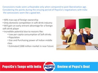 Concessions made seem unfavorable only when compared to post-liberalization age.
Considering the points during the ensuing period of PepsiCo's negotiations with India
the concessions seem like a good bet.

• 40% max cap of foreign ownership
• Only domestic competition in soft-drink industry
• Will gain an early entrant advantage for a foreign
soft-drink player
• Incredible potential due to reasons like:
      • Low per-capita consumption of Soft-drinks
      • Population
      • Size and Purchasing power of Indian middle
      class
      • Estimated $300 million market in near future
 