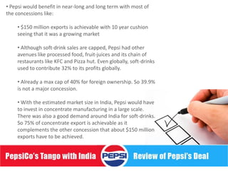 • Pepsi would benefit in near-long and long term with most of
the concessions like:

    • $150 million exports is achievable with 10 year cushion
    seeing that it was a growing market

    • Although soft-drink sales are capped, Pepsi had other
    avenues like processed food, fruit-juices and its chain of
    restaurants like KFC and Pizza hut. Even globally, soft-drinks
    used to contribute 32% to its profits globally.

    • Already a max cap of 40% for foreign ownership. So 39.9%
    is not a major concession.

    • With the estimated market size in India, Pepsi would have
    to invest in concentrate manufacturing in a large scale.
    There was also a good demand around India for soft-drinks.
    So 75% of concentrate export is achievable as it
    complements the other concession that about $150 million
    exports have to be achieved.
 