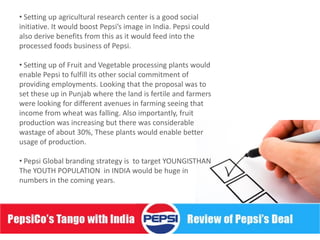 • Setting up agricultural research center is a good social
initiative. It would boost Pepsi’s image in India. Pepsi could
also derive benefits from this as it would feed into the
processed foods business of Pepsi.

• Setting up of Fruit and Vegetable processing plants would
enable Pepsi to fulfill its other social commitment of
providing employments. Looking that the proposal was to
set these up in Punjab where the land is fertile and farmers
were looking for different avenues in farming seeing that
income from wheat was falling. Also importantly, fruit
production was increasing but there was considerable
wastage of about 30%, These plants would enable better
usage of production.

• Pepsi Global branding strategy is to target YOUNGISTHAN
The YOUTH POPULATION in INDIA would be huge in
numbers in the coming years.
 