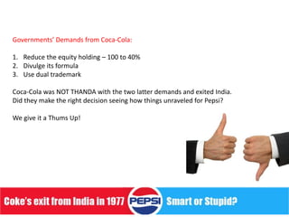 Governments’ Demands from Coca-Cola:

1. Reduce the equity holding – 100 to 40%
2. Divulge its formula
3. Use dual trademark

Coca-Cola was NOT THANDA with the two latter demands and exited India.
Did they make the right decision seeing how things unraveled for Pepsi?

We give it a Thums Up!
 