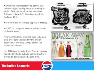 • Limca was the largest selling brand, cola
was the largest selling flavor accounting for
40 % of the market share Lemon drinks
followed cola with 31 % and orange drinks
had only 19 %.

• Lemon drinks were more popular in Metros.

• In 1977 a change at a centre led to the exit
of the Coca cola.

• Pure drinks, Delhi switched over to Campa
Cola after coke’s exit and by the end of
seventies, it was only Campa cola in the
Indian cola market.

• In 1980 another cola drink, Thumps Up was
launched by Parle but was objected by Pure
Drinks to its being called a cola drink.
 