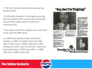 • The first national cola drink to pop up was
Double Seven.

• Thrill by Mc Dowell's in mid eighties and by
the late eighties there was Double cola which
entered the market with the USP of an
American Cola.

• The Indian soft drinks industry was estimated
to be worth Rs 900 crores.

• In 1978 Parle led the Indian soft drinks
market, in 1983 its market share was 43%,
44% in 1987 and in 1990 it reached to 70%
whereas its chief rivals Pure drinks’ share had
been declining in 1978 it was 28% , in 1983,
22% and in 1987 it was 21%.
 
