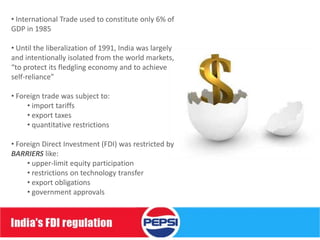 • International Trade used to constitute only 6% of
GDP in 1985

• Until the liberalization of 1991, India was largely
and intentionally isolated from the world markets,
“to protect its fledgling economy and to achieve
self-reliance”

• Foreign trade was subject to:
     • import tariffs
     • export taxes
     • quantitative restrictions

• Foreign Direct Investment (FDI) was restricted by
BARRIERS like:
     • upper-limit equity participation
     • restrictions on technology transfer
     • export obligations
     • government approvals
 