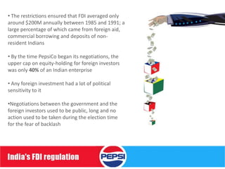 • The restrictions ensured that FDI averaged only
around $200M annually between 1985 and 1991; a
large percentage of which came from foreign aid,
commercial borrowing and deposits of non-
resident Indians

• By the time PepsiCo began its negotiations, the
upper cap on equity-holding for foreign investors
was only 40% of an Indian enterprise

• Any foreign investment had a lot of political
sensitivity to it

•Negotiations between the government and the
foreign investors used to be public, long and no
action used to be taken during the election time
for the fear of backlash
 