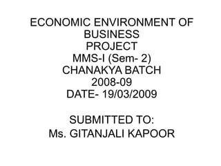 ECONOMIC ENVIRONMENT OF BUSINESSPROJECTMMS-I (Sem- 2)CHANAKYA BATCH2008-09DATE- 19/03/2009 SUBMITTED TO: Ms. GITANJALI KAPOOR 