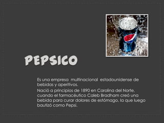 Pepsico Es una empresa  multinacional  estadounidense de bebidas y aperitivos.  Nació a principios de 1890 en Carolina del Norte, cuando el farmacéutico Caleb Bradham creó una bebida para curar dolores de estómago, la que luego bautizó como Pepsi. 